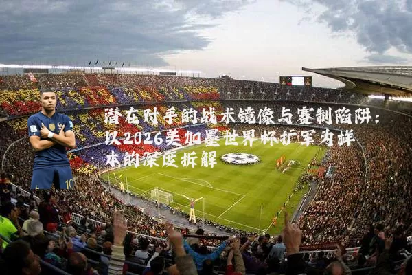 潜在对手的战术镜像与赛制陷阱：以2026美加墨世界杯扩军为样本的深度拆解